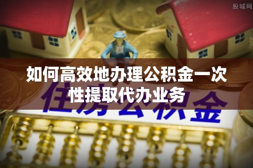亭湖如何高效地办理公积金一次性提取代办业务